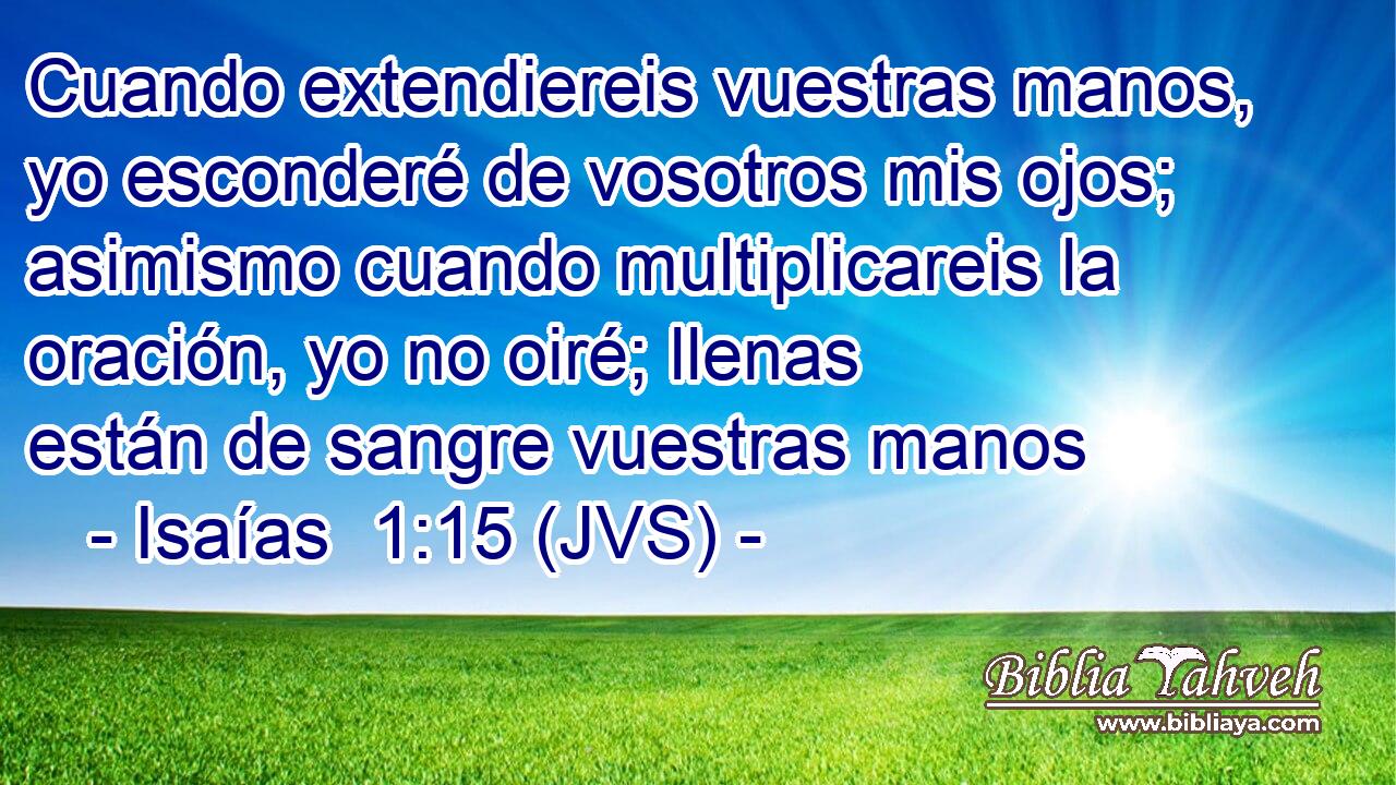 Cuando extendiereis vuestras manos, yo esconderé de vosotros mis ojos; asimismo cuando multiplicareis la oración, yo no oiré; llenas están de sangre vuestras manos