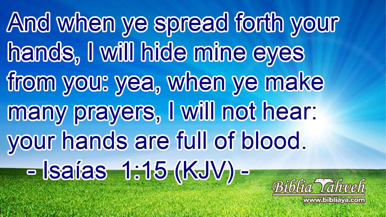 And when ye spread forth your hands, I will hide mine eyes from you: yea, when ye make many prayers, I will not hear: your hands are full of blood.