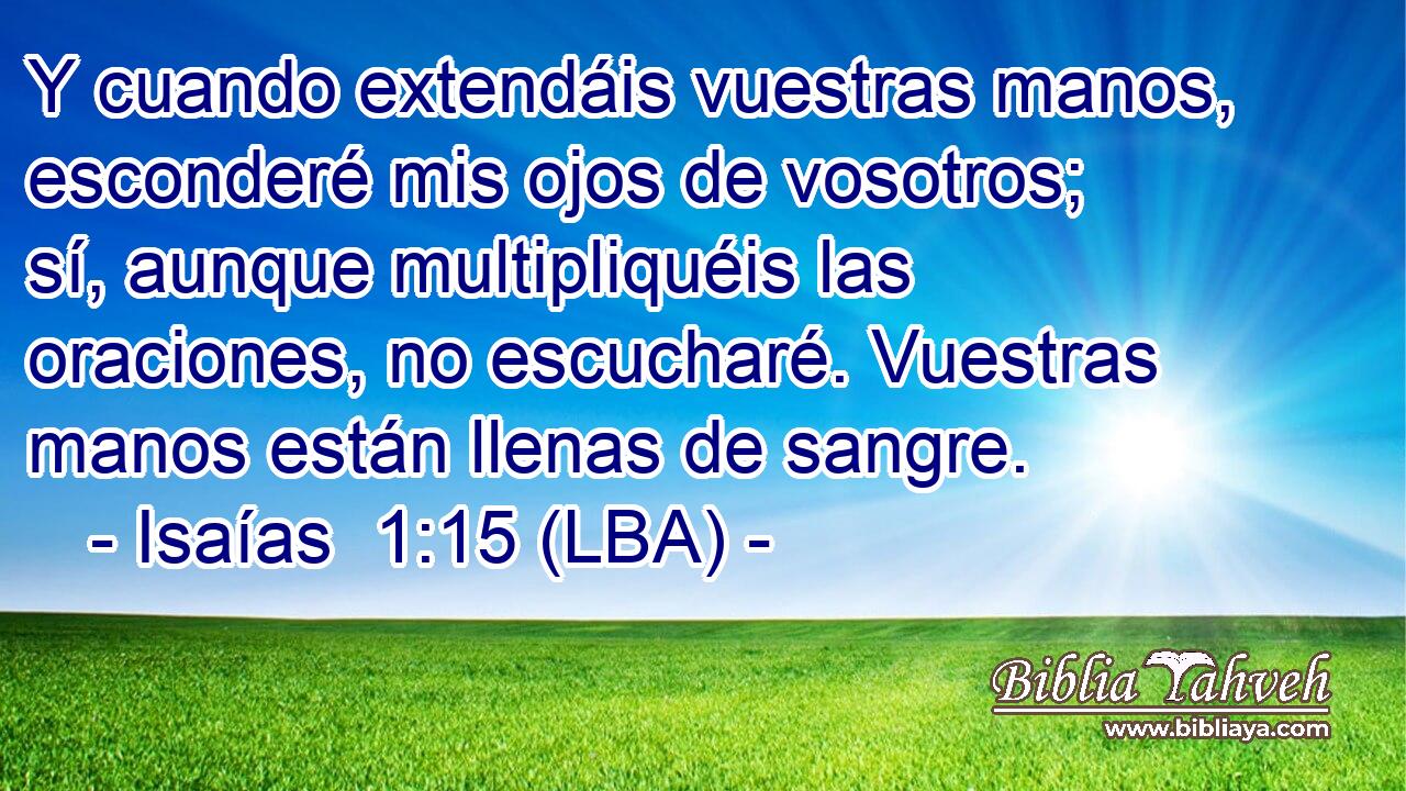 Y cuando extendáis vuestras manos, esconderé mis ojos de vosotros; sí, aunque multipliquéis las oraciones, no escucharé. Vuestras manos están llenas de sangre.