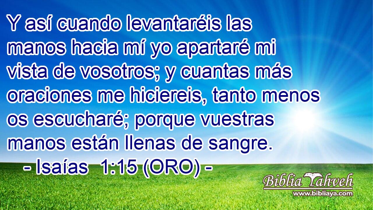  Y así cuando levantaréis las manos hacia mí yo apartaré mi vista de vosotros; y cuantas más oraciones me hiciereis, tanto menos os escucharé; porque vuestras manos están llenas de sangre. 