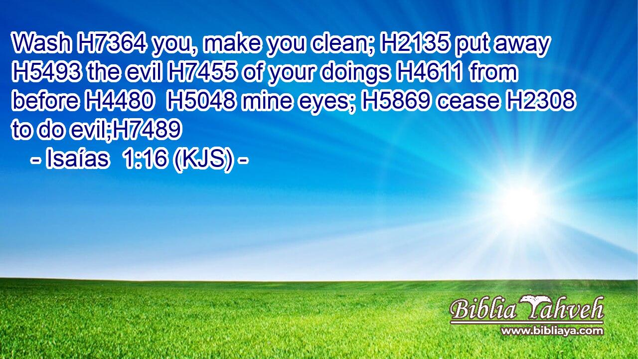 Wash H7364 you, make you clean; H2135 put away H5493 the evil H7455 of your doings H4611 from before H4480  H5048 mine eyes; H5869 cease H2308 to do evil;H7489