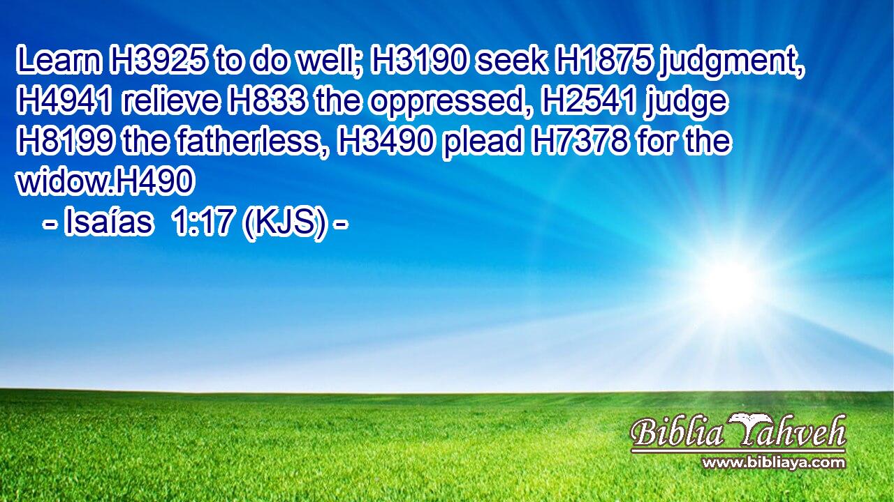 Learn H3925 to do well; H3190 seek H1875 judgment, H4941 relieve H833 the oppressed, H2541 judge H8199 the fatherless, H3490 plead H7378 for the widow.H490