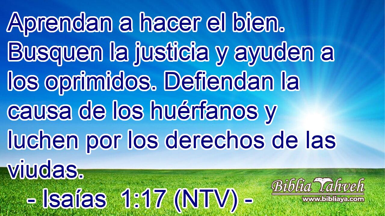 Aprendan a hacer el bien. Busquen la justicia y ayuden a los oprimidos. Defiendan la causa de los huérfanos y luchen por los derechos de las viudas.