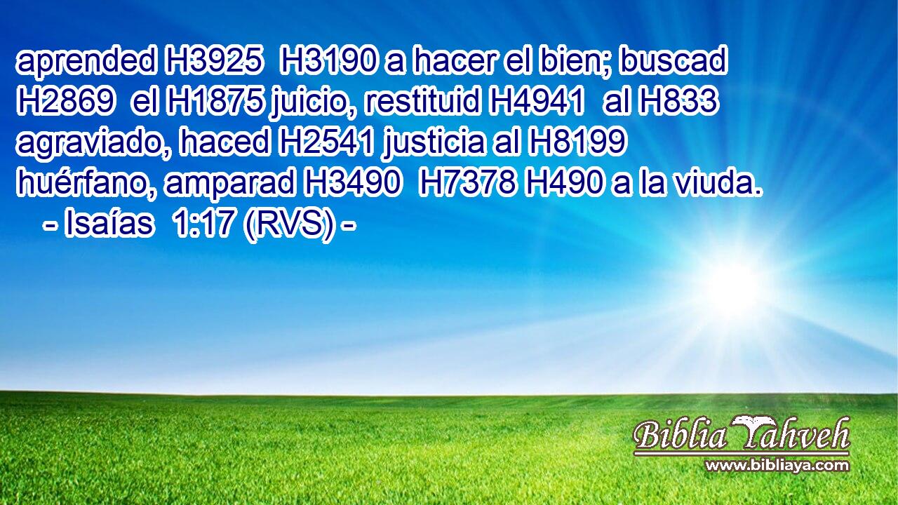 aprended H3925  H3190 a hacer el bien; buscad H2869  el H1875 juicio, restituid H4941  al H833 agraviado, haced H2541 justicia al H8199 huérfano, amparad H3490  H7378 H490 a la viuda. 