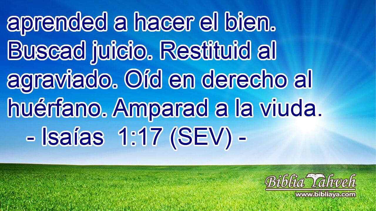 aprended a hacer el bien. Buscad juicio. Restituid al agraviado. Oíd en derecho al huérfano. Amparad a la viuda.
