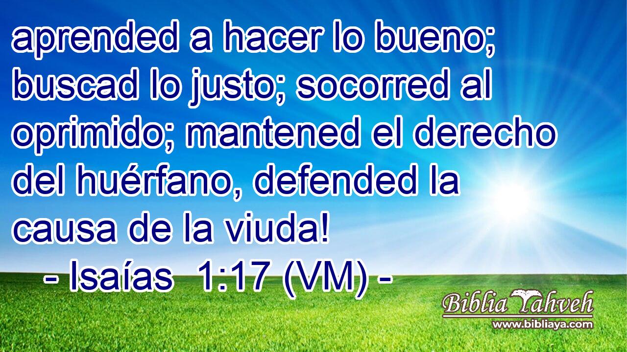  aprended a hacer lo bueno; buscad lo justo; socorred al oprimido; mantened el derecho del huérfano, defended la causa de la viuda! 