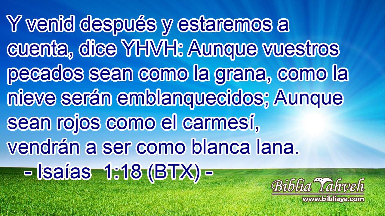 Y venid después y estaremos a cuenta, dice YHVH: Aunque vuestros pecados sean como la grana, como la nieve serán emblanquecidos; Aunque sean rojos como el carmesí, vendrán a ser como blanca lana.