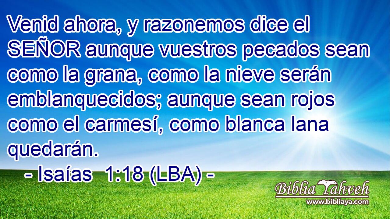 Venid ahora, y razonemos dice el SEÑOR aunque vuestros pecados sean como la grana, como la nieve serán emblanquecidos; aunque sean rojos como el carmesí, como blanca lana quedarán.