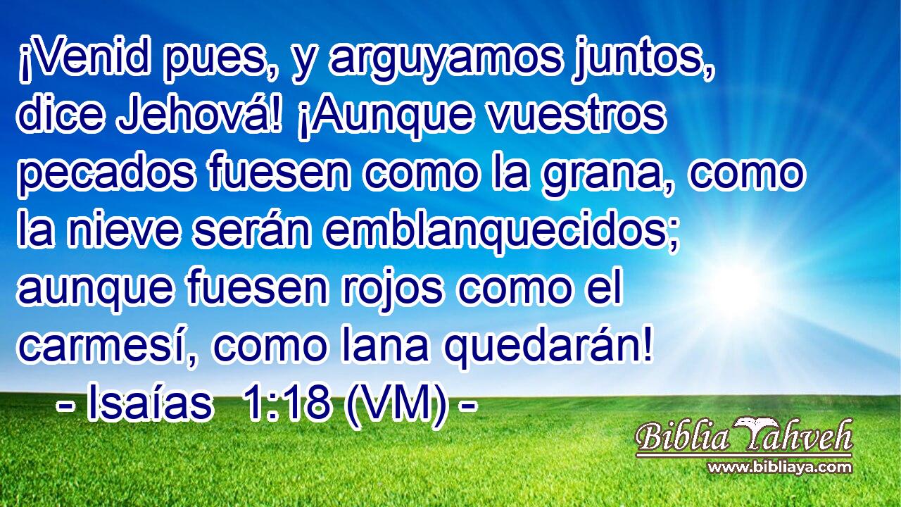  ¡Venid pues, y arguyamos juntos, dice Jehová! ¡Aunque vuestros pecados fuesen como la grana, como la nieve serán emblanquecidos; aunque fuesen rojos como el carmesí, como lana quedarán! 
