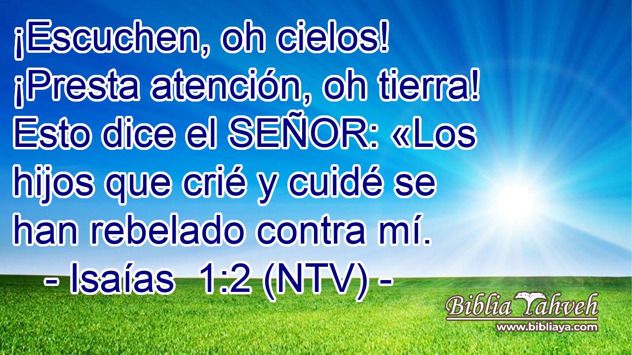 ¡Escuchen, oh cielos! ¡Presta atención, oh tierra! Esto dice el SEÑOR: «Los hijos que crié y cuidé se han rebelado contra mí.