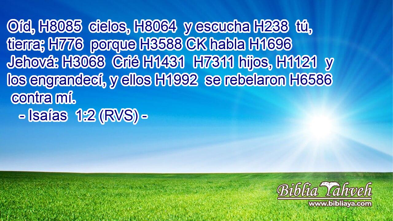 Oíd, H8085  cielos, H8064  y escucha H238  tú, tierra; H776  porque H3588 CK habla H1696  Jehová: H3068  Crié H1431  H7311 hijos, H1121  y los engrandecí, y ellos H1992  se rebelaron H6586  contra mí. 