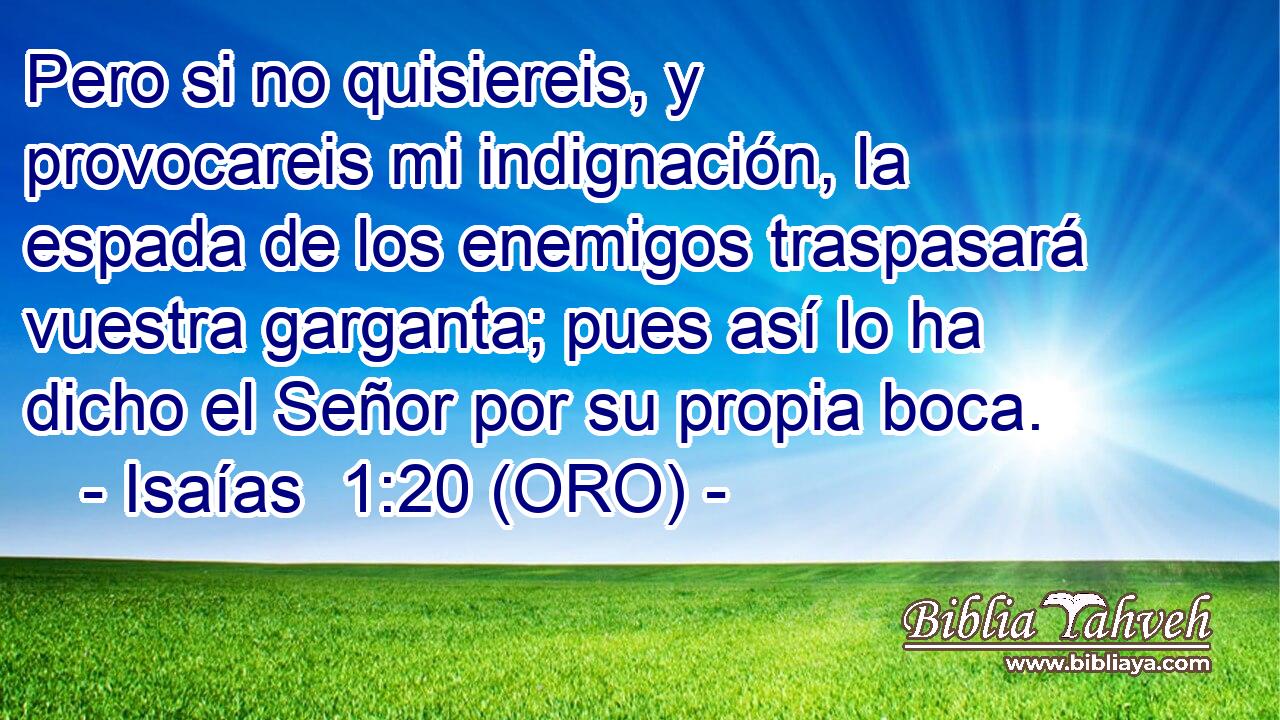  Pero si no quisiereis, y provocareis mi indignación, la espada de los enemigos traspasará vuestra garganta; pues así lo ha dicho el Señor por su propia boca. 