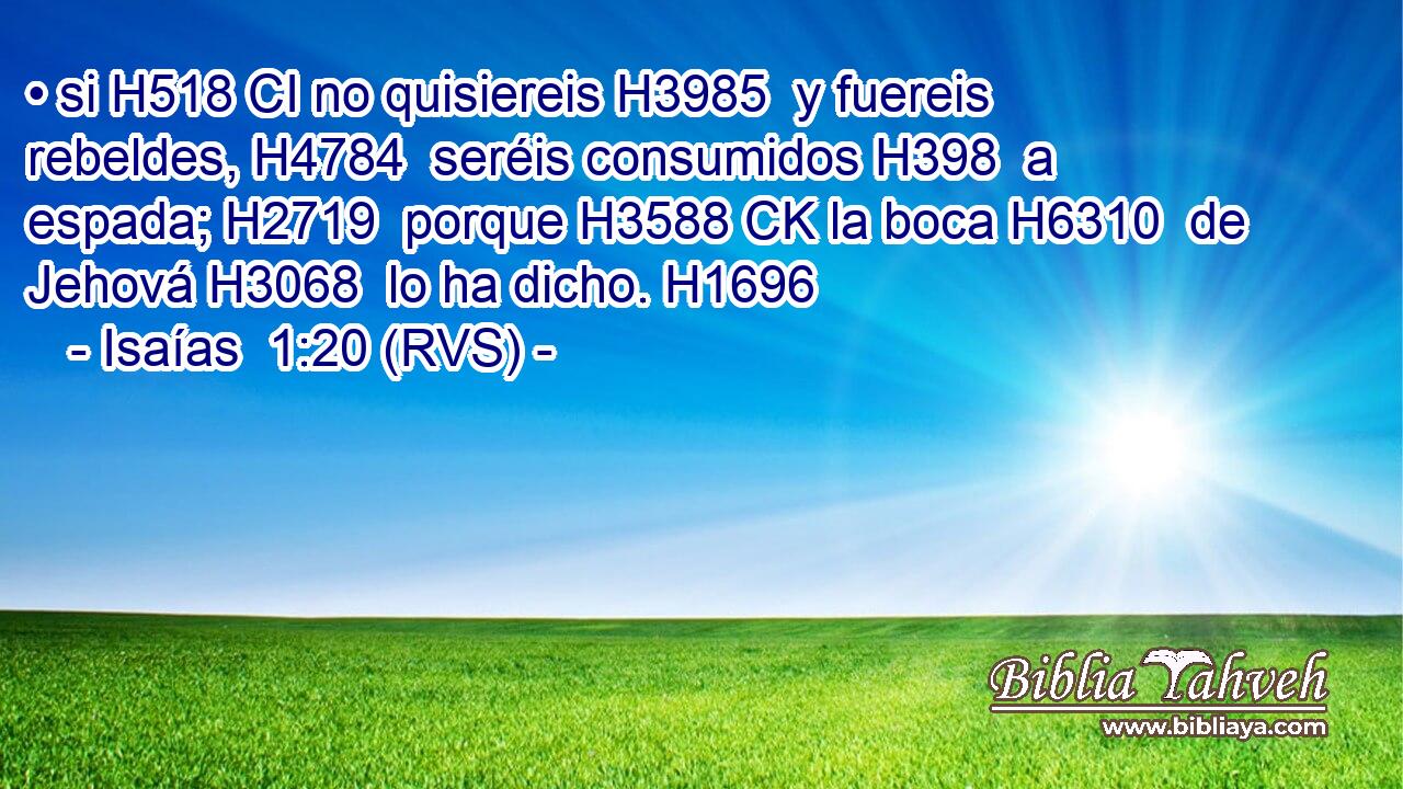 • si H518 CI no quisiereis H3985  y fuereis rebeldes, H4784  seréis consumidos H398  a espada; H2719  porque H3588 CK la boca H6310  de Jehová H3068  lo ha dicho. H1696  