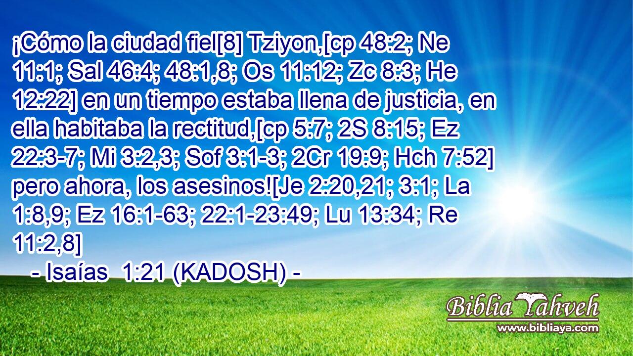  ¡Cómo la ciudad fiel[8] Tziyon,[cp 48:2; Ne 11:1; Sal 46:4; 48:1,8; Os 11:12; Zc 8:3; He 12:22] en un tiempo estaba llena de justicia, en ella habitaba la rectitud,[cp 5:7; 2S 8:15; Ez 22:3-7; Mi 3:2,3; Sof 3:1-3; 2Cr 19:9; Hch 7:52] pero ahora, los asesinos![Je 2:20,21; 3:1; La 1:8,9; Ez 16:1-63; 22:1-23:49; Lu 13:34; Re 11:2,8] 