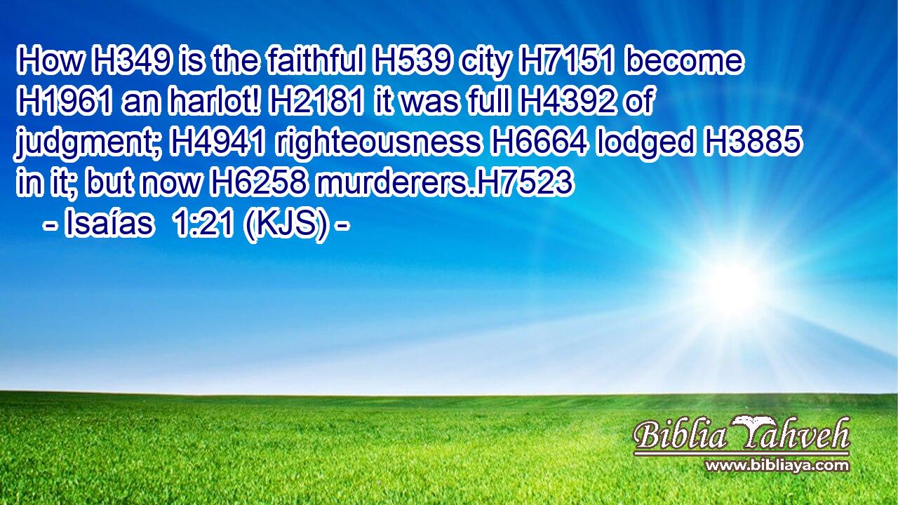 How H349 is the faithful H539 city H7151 become H1961 an harlot! H2181 it was full H4392 of judgment; H4941 righteousness H6664 lodged H3885 in it; but now H6258 murderers.H7523