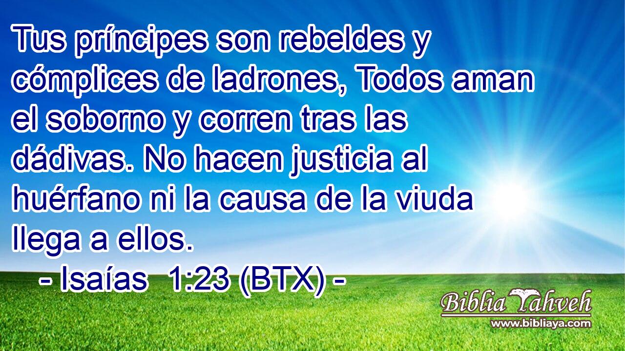 Tus príncipes son rebeldes y cómplices de ladrones, Todos aman el soborno y corren tras las dádivas. No hacen justicia al huérfano ni la causa de la viuda llega a ellos.