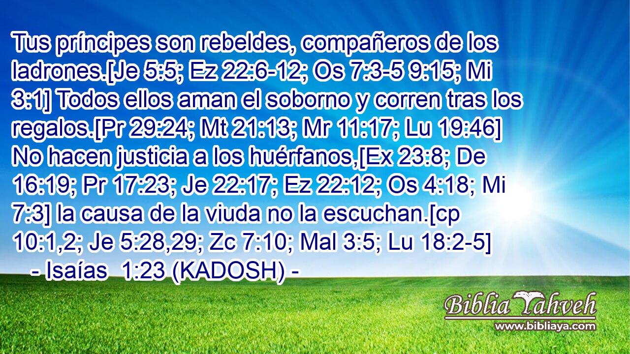  Tus príncipes son rebeldes, compañeros de los ladrones.[Je 5:5; Ez 22:6-12; Os 7:3-5 9:15; Mi 3:1] Todos ellos aman el soborno y corren tras los regalos.[Pr 29:24; Mt 21:13; Mr 11:17; Lu 19:46] No hacen justicia a los huérfanos,[Ex 23:8; De 16:19; Pr 17:23; Je 22:17; Ez 22:12; Os 4:18; Mi 7:3] la causa de la viuda no la escuchan.[cp 10:1,2; Je 5:28,29; Zc 7:10; Mal 3:5; Lu 18:2-5] 