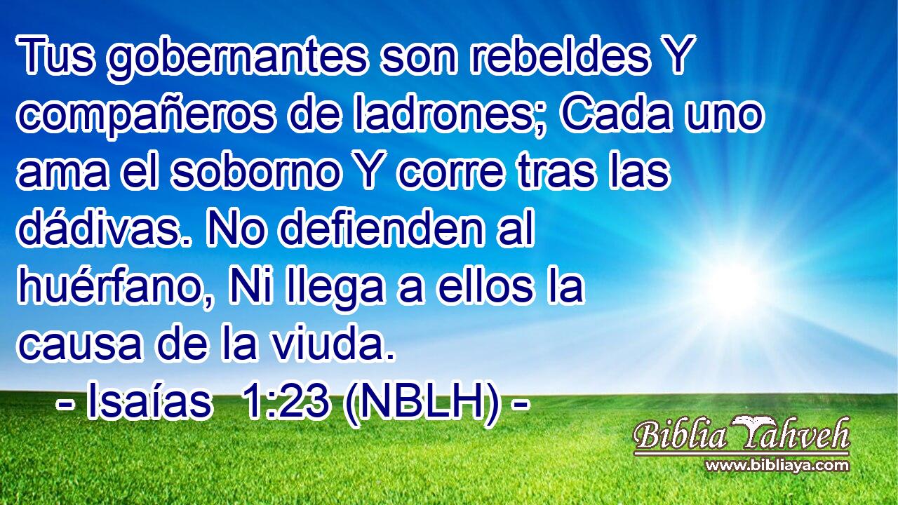  Tus gobernantes son rebeldes Y compañeros de ladrones; Cada uno ama el soborno Y corre tras las dádivas. No defienden al huérfano, Ni llega a ellos la causa de la viuda. 