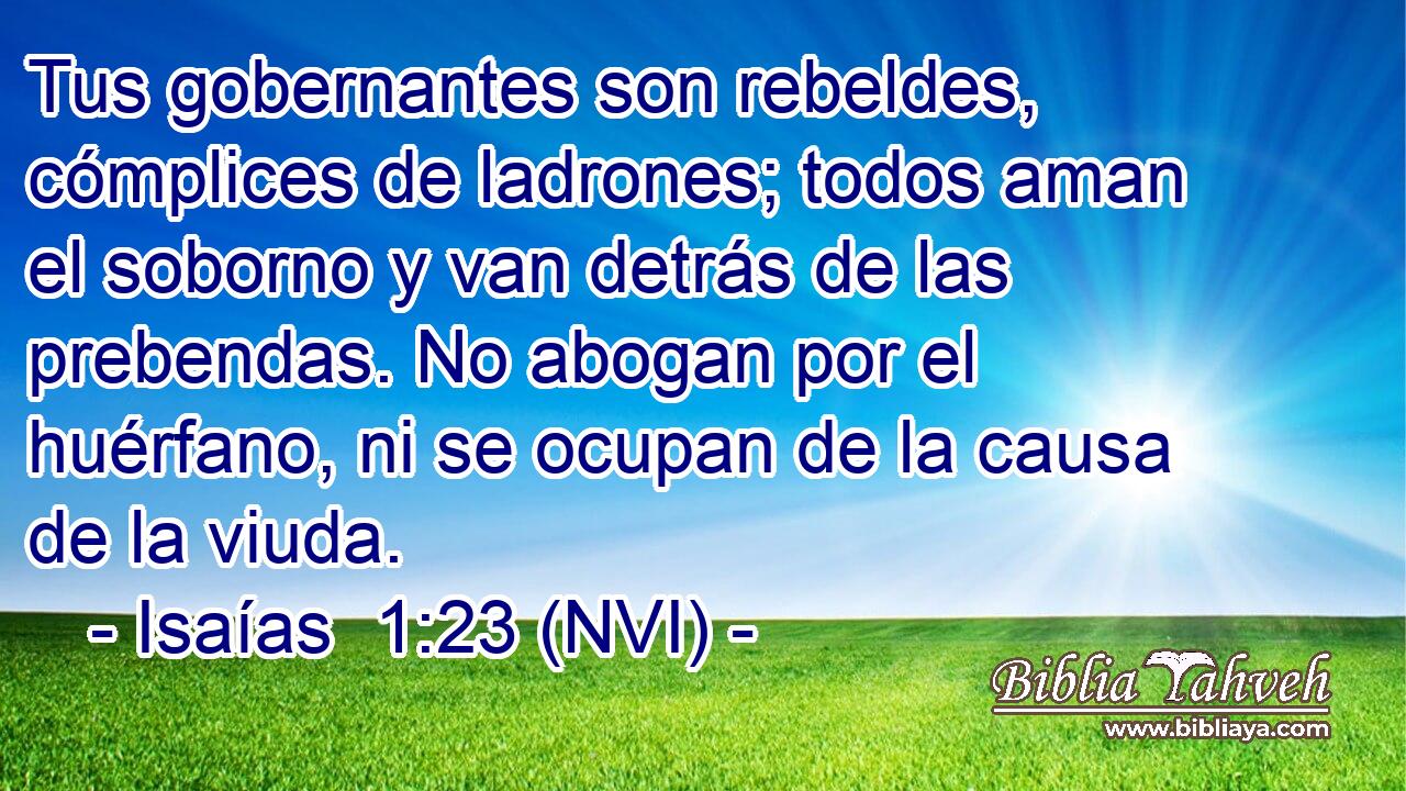  Tus gobernantes son rebeldes, cómplices de ladrones; todos aman el soborno y van detrás de las prebendas. No abogan por el huérfano, ni se ocupan de la causa de la viuda. 