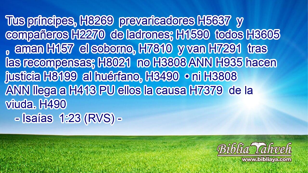 Tus príncipes, H8269  prevaricadores H5637  y compañeros H2270  de ladrones; H1590  todos H3605 ,  aman H157  el soborno, H7810  y van H7291  tras las recompensas; H8021  no H3808 ANN H935 hacen justicia H8199  al huérfano, H3490  • ni H3808 ANN llega a H413 PU ellos la causa H7379  de la viuda. H490  