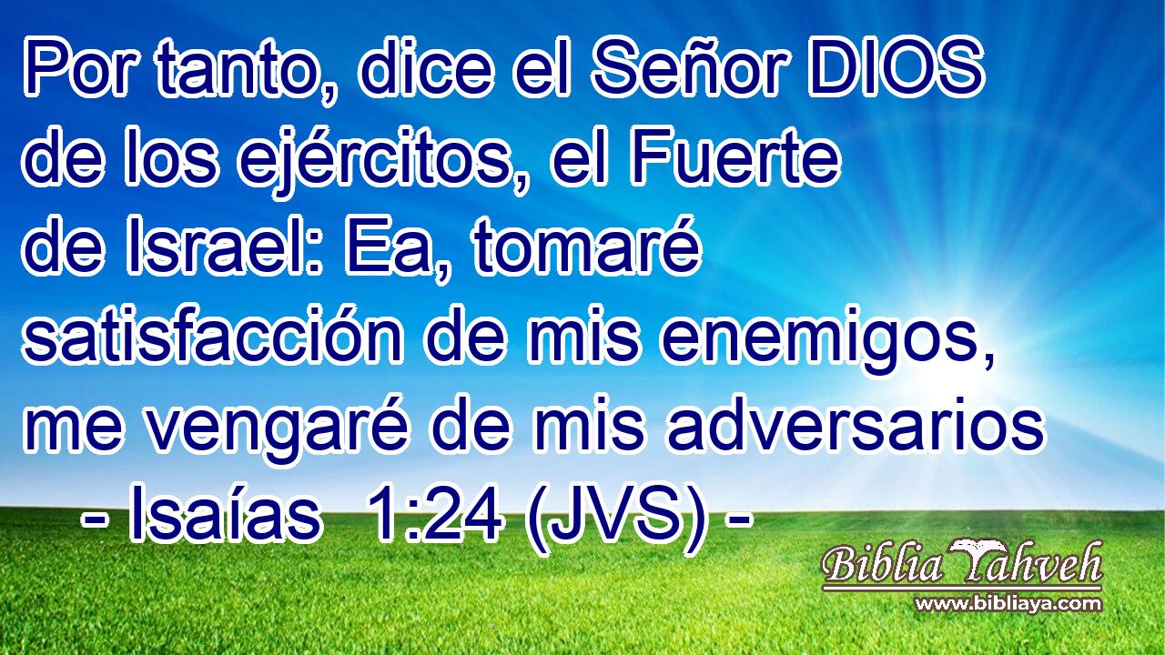 Por tanto, dice el Señor DIOS de los ejércitos, el Fuerte de Israel: Ea, tomaré satisfacción de mis enemigos, me vengaré de mis adversarios