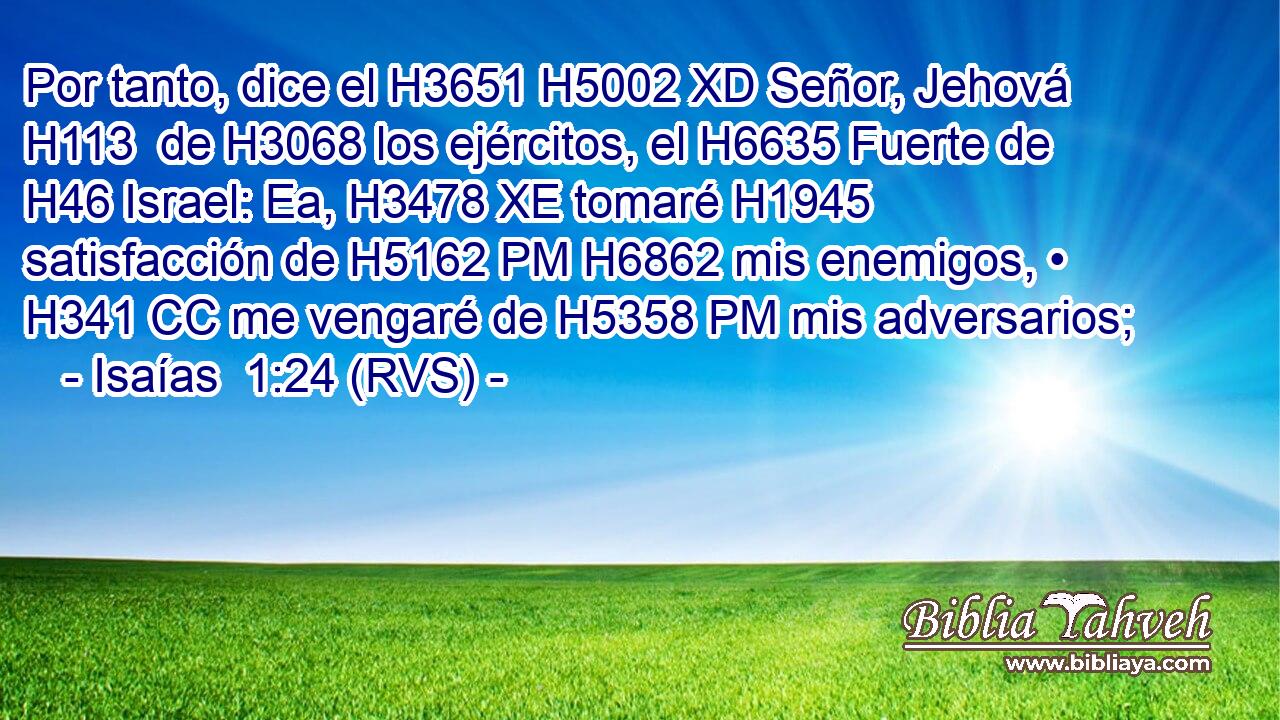 Por tanto, dice el H3651 H5002 XD Señor, Jehová H113  de H3068 los ejércitos, el H6635 Fuerte de H46 Israel: Ea, H3478 XE tomaré H1945 satisfacción de H5162 PM H6862 mis enemigos, • H341 CC me vengaré de H5358 PM mis adversarios; 