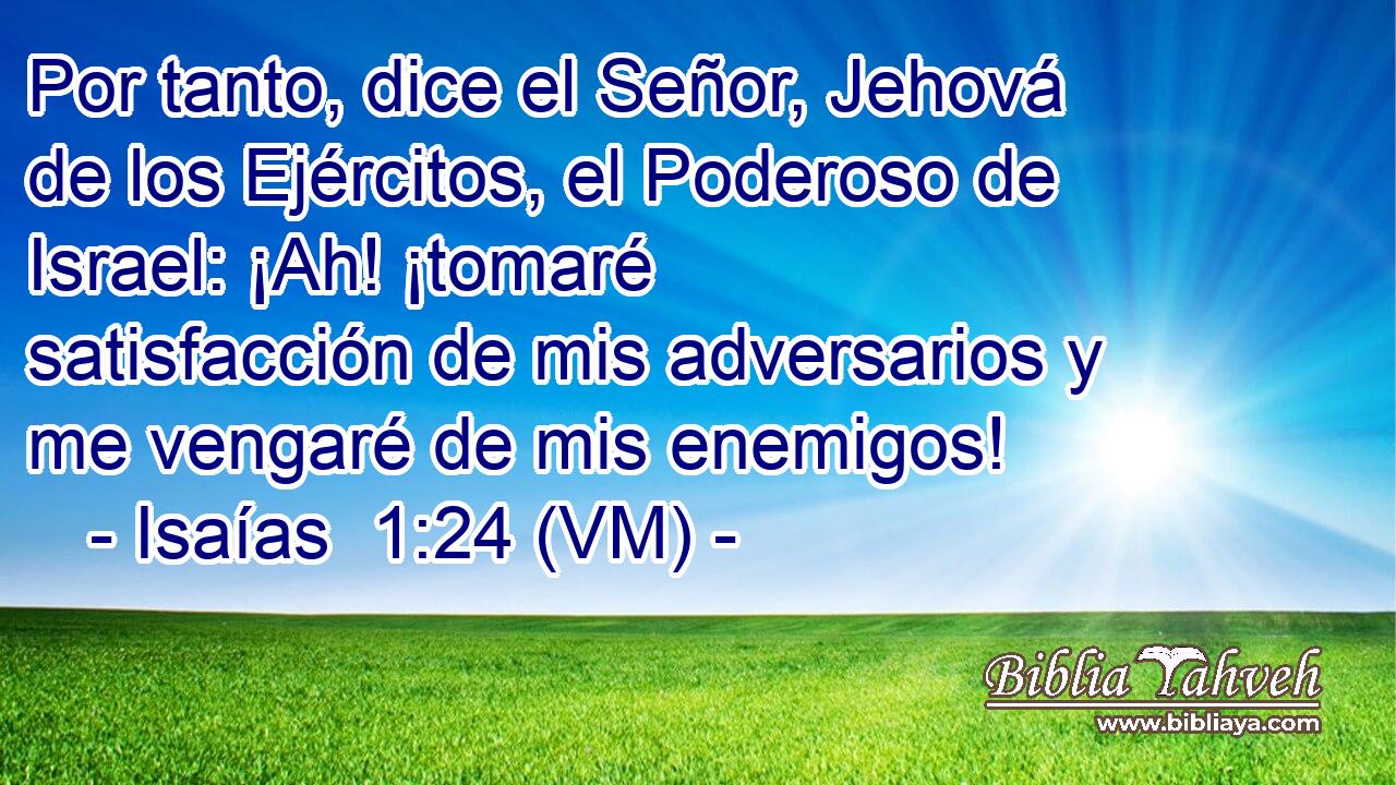  Por tanto, dice el Señor, Jehová de los Ejércitos, el Poderoso de Israel: ¡Ah! ¡tomaré satisfacción de mis adversarios y me vengaré de mis enemigos! 