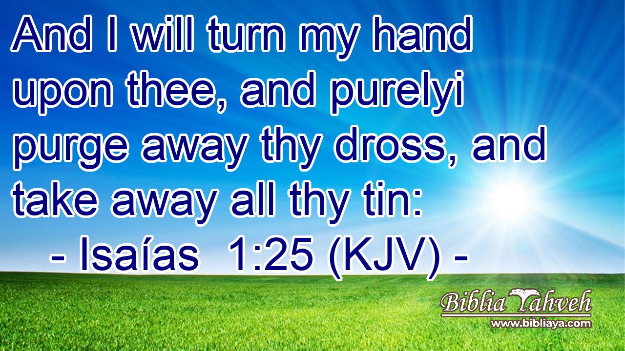 And I will turn my hand upon thee, and purelyi purge away thy dross, and take away all thy tin: