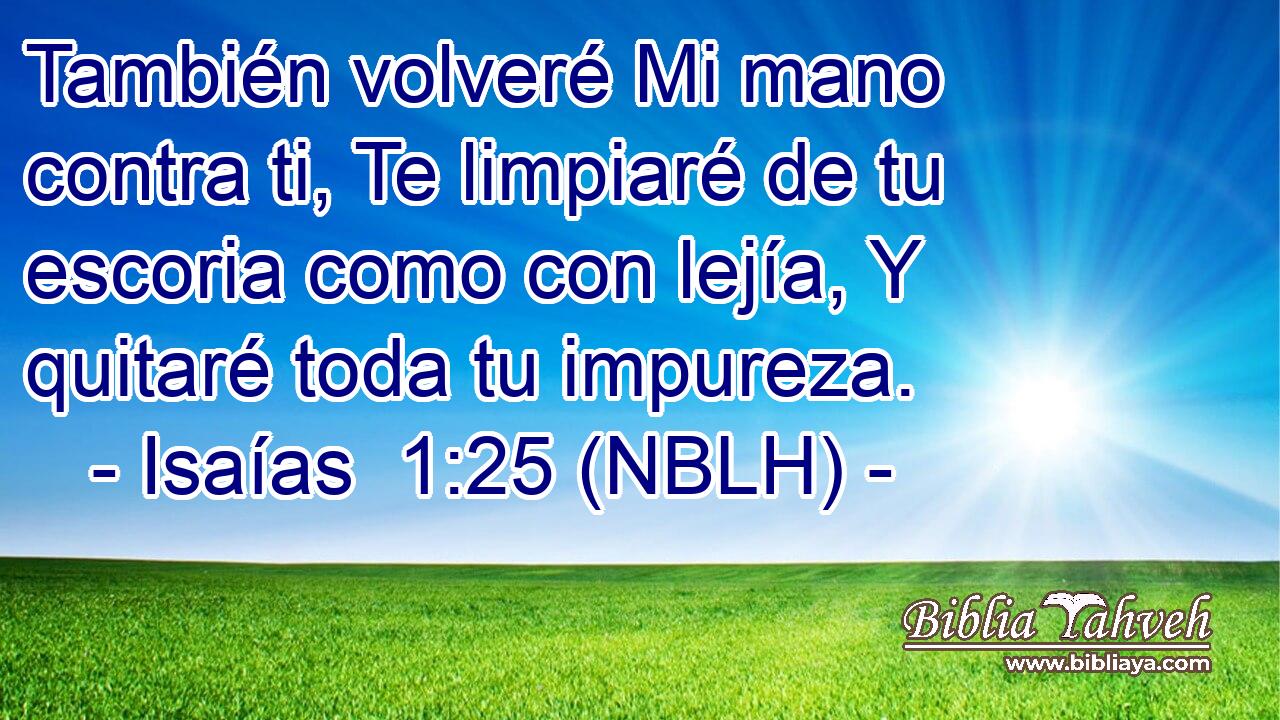  También volveré Mi mano contra ti, Te limpiaré de tu escoria como con lejía, Y quitaré toda tu impureza. 