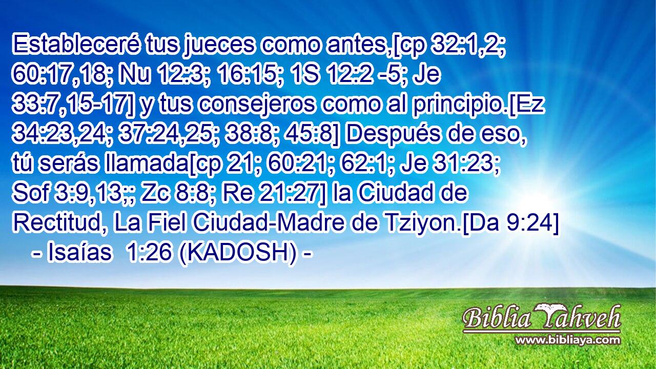  Estableceré tus jueces como antes,[cp 32:1,2; 60:17,18; Nu 12:3; 16:15; 1S 12:2 -5; Je 33:7,15-17] y tus consejeros como al principio.[Ez 34:23,24; 37:24,25; 38:8; 45:8] Después de eso, tú serás llamada[cp 21; 60:21; 62:1; Je 31:23; Sof 3:9,13;; Zc 8:8; Re 21:27] la Ciudad de Rectitud, La Fiel Ciudad-Madre de Tziyon.[Da 9:24] 