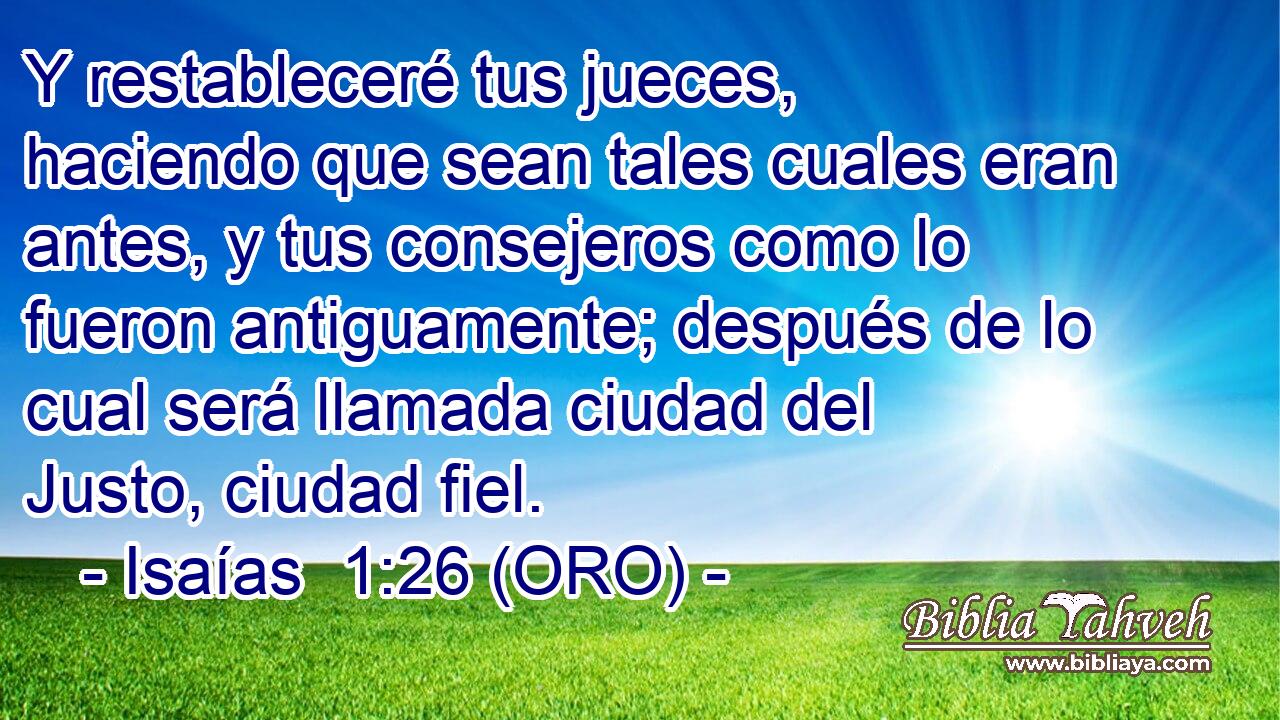  Y restableceré tus jueces, haciendo que sean tales cuales eran antes, y tus consejeros como lo fueron antiguamente; después de lo cual será llamada ciudad del Justo, ciudad fiel. 