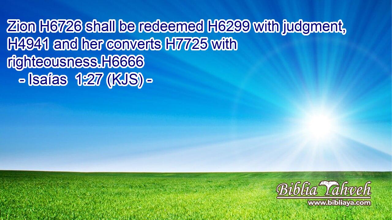 Zion H6726 shall be redeemed H6299 with judgment, H4941 and her converts H7725 with righteousness.H6666
