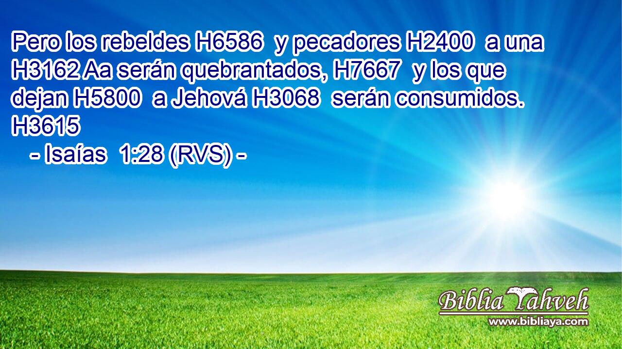 Pero los rebeldes H6586  y pecadores H2400  a una H3162 Aa serán quebrantados, H7667  y los que dejan H5800  a Jehová H3068  serán consumidos. H3615  