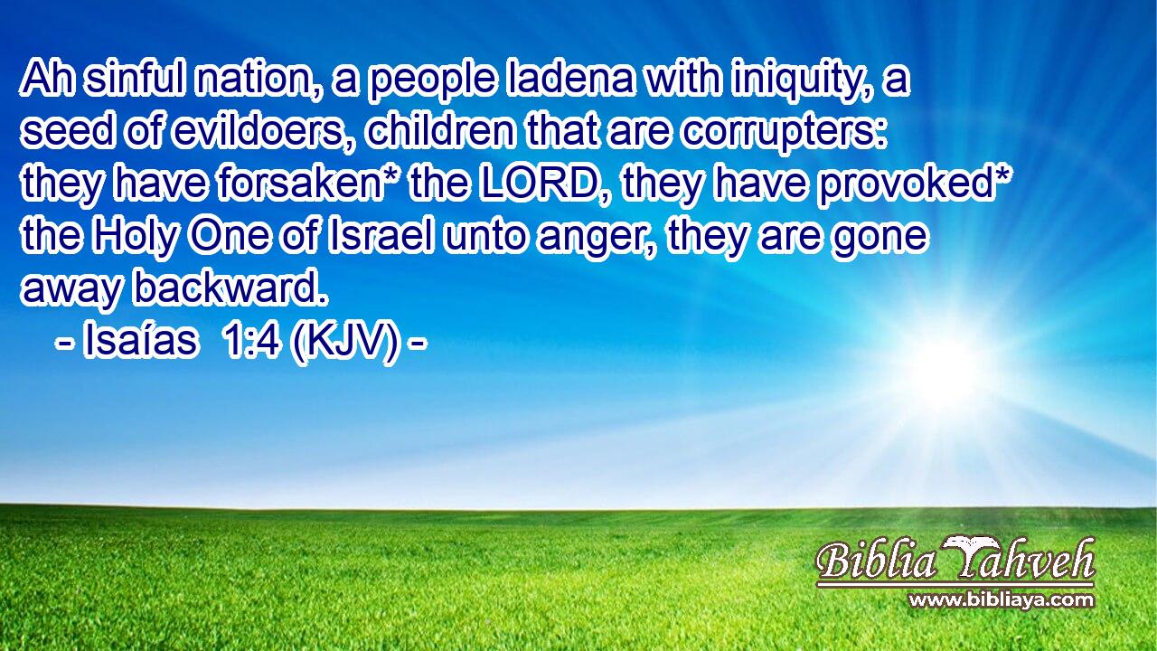 Ah sinful nation, a people ladena with iniquity, a seed of evildoers, children that are corrupters: they have forsaken* the LORD, they have provoked* the Holy One of Israel unto anger, they are gone away backward.