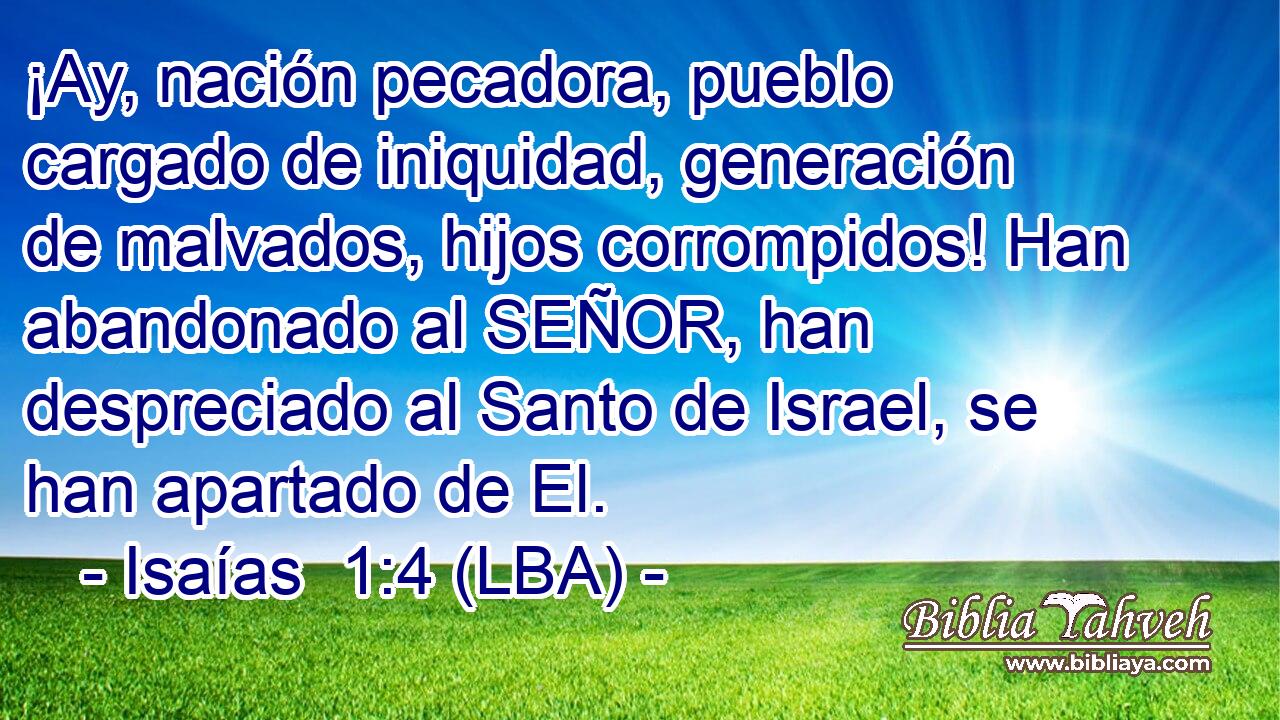 ¡Ay, nación pecadora, pueblo cargado de iniquidad, generación de malvados, hijos corrompidos! Han abandonado al SEÑOR, han despreciado al Santo de Israel, se han apartado de El.