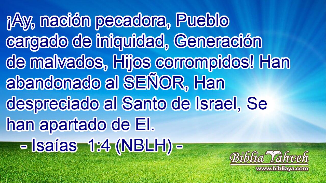  ¡Ay, nación pecadora, Pueblo cargado de iniquidad, Generación de malvados, Hijos corrompidos! Han abandonado al SEÑOR, Han despreciado al Santo de Israel, Se han apartado de El. 