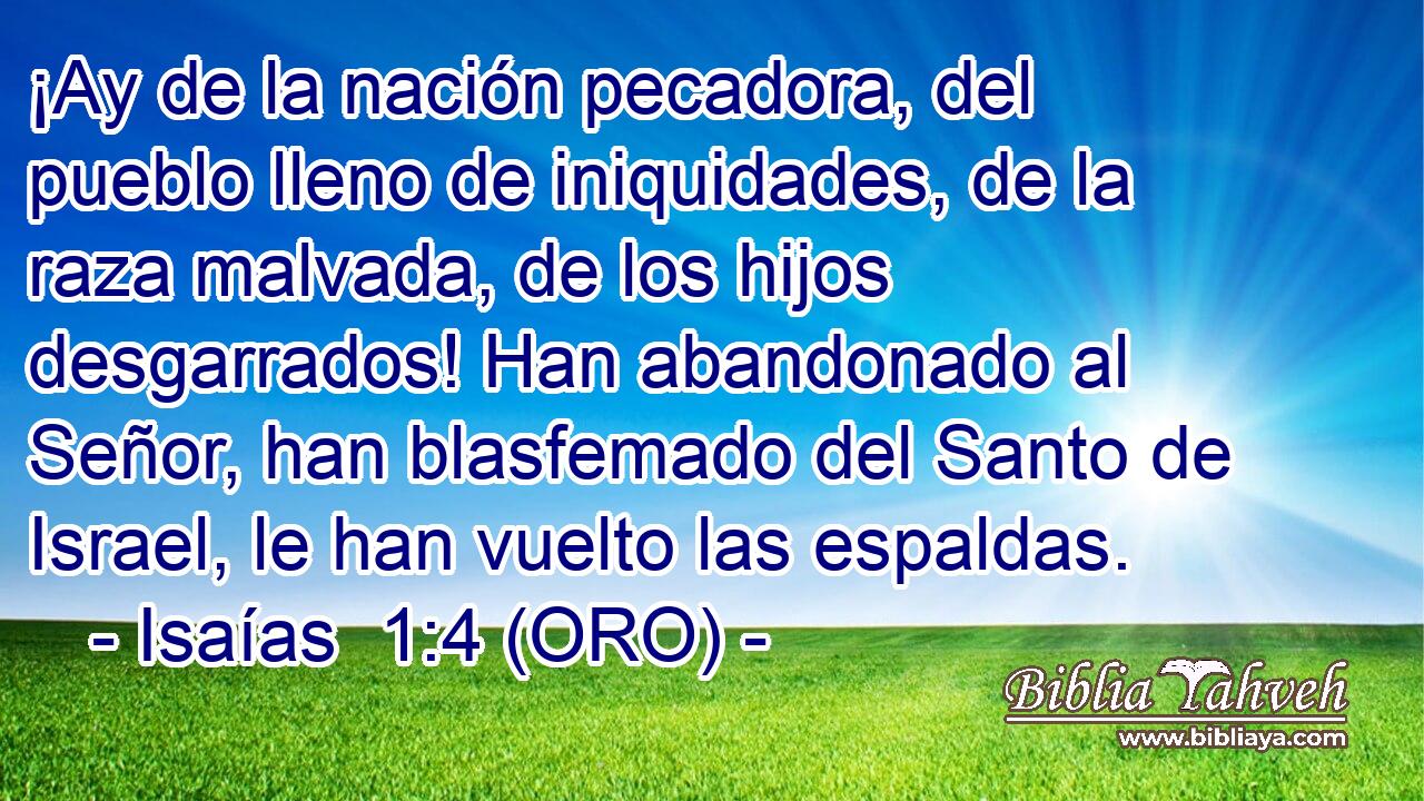  ¡Ay de la nación pecadora, del pueblo lleno de iniquidades, de la raza malvada, de los hijos desgarrados! Han abandonado al Señor, han blasfemado del Santo de Israel, le han vuelto las espaldas. 