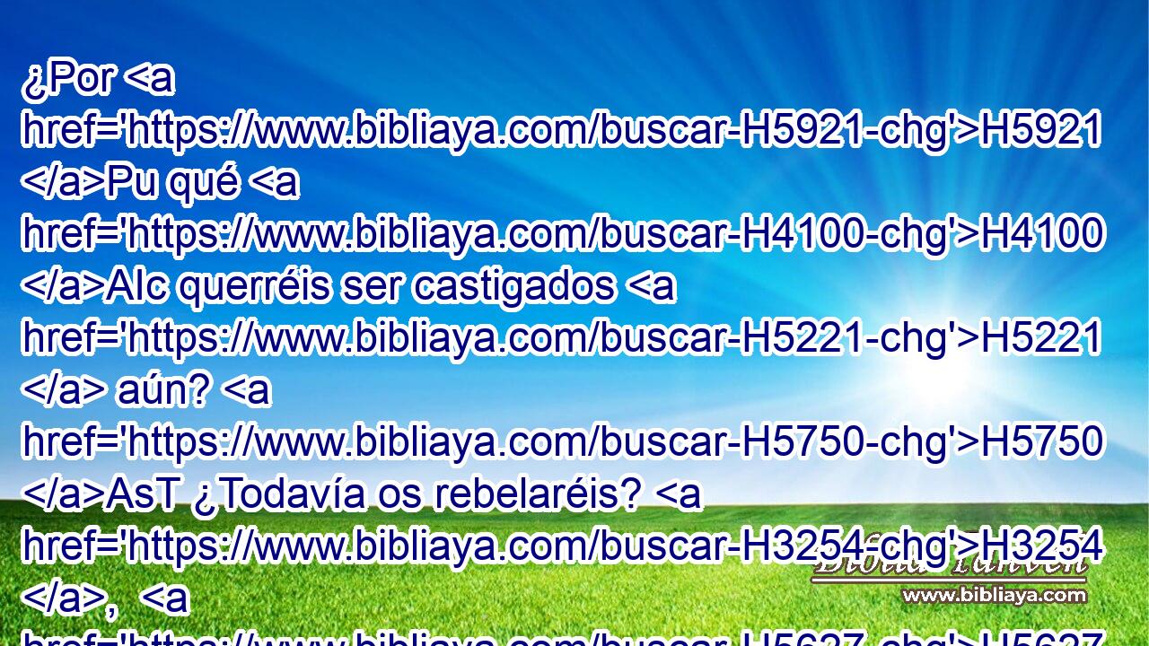 ¿Por H5921 Pu qué H4100 AIc querréis ser castigados H5221  aún? H5750 AsT ¿Todavía os rebelaréis? H3254 ,  H5627 Toda H3605  cabeza H7218  está • enferma, H2483  y todo H3605  corazón H3824  doliente. H1742  