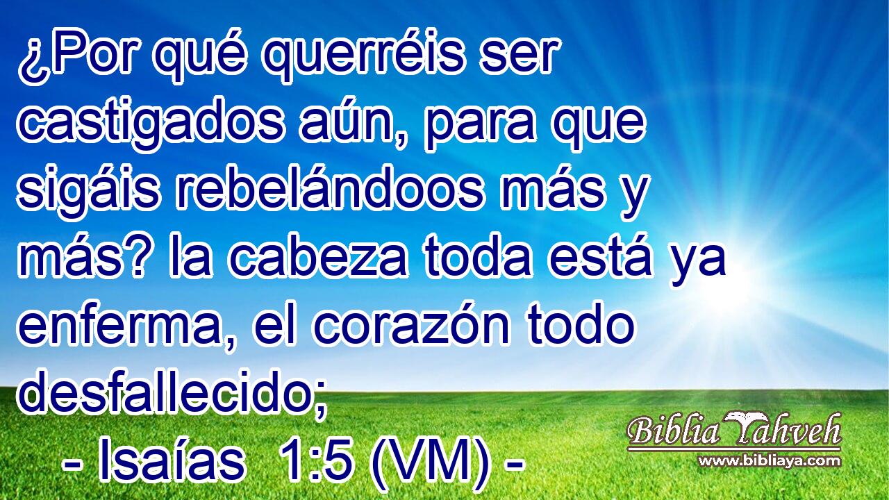  ¿Por qué querréis ser castigados aún, para que sigáis rebelándoos más y más? la cabeza toda está ya enferma, el corazón todo desfallecido; 