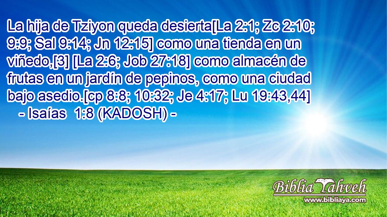  La hija de Tziyon queda desierta[La 2:1; Zc 2:10; 9:9; Sal 9:14; Jn 12:15] como una tienda en un viñedo,[3] [La 2:6; Job 27:18] como almacén de frutas en un jardín de pepinos, como una ciudad bajo asedio.[cp 8:8; 10:32; Je 4:17; Lu 19:43,44] 