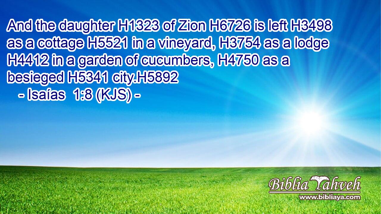 And the daughter H1323 of Zion H6726 is left H3498 as a cottage H5521 in a vineyard, H3754 as a lodge H4412 in a garden of cucumbers, H4750 as a besieged H5341 city.H5892
