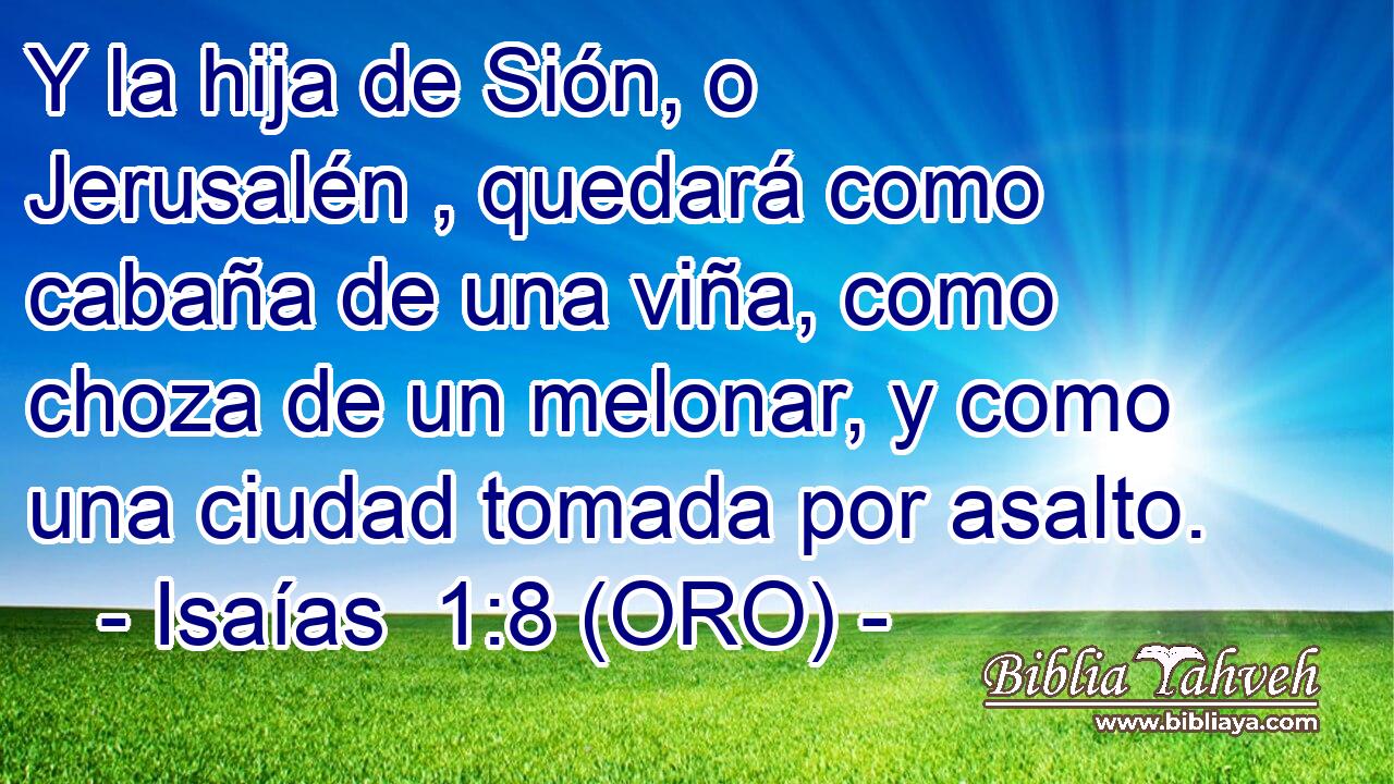  Y la hija de Sión, o Jerusalén , quedará como cabaña de una viña, como choza de un melonar, y como una ciudad tomada por asalto. 