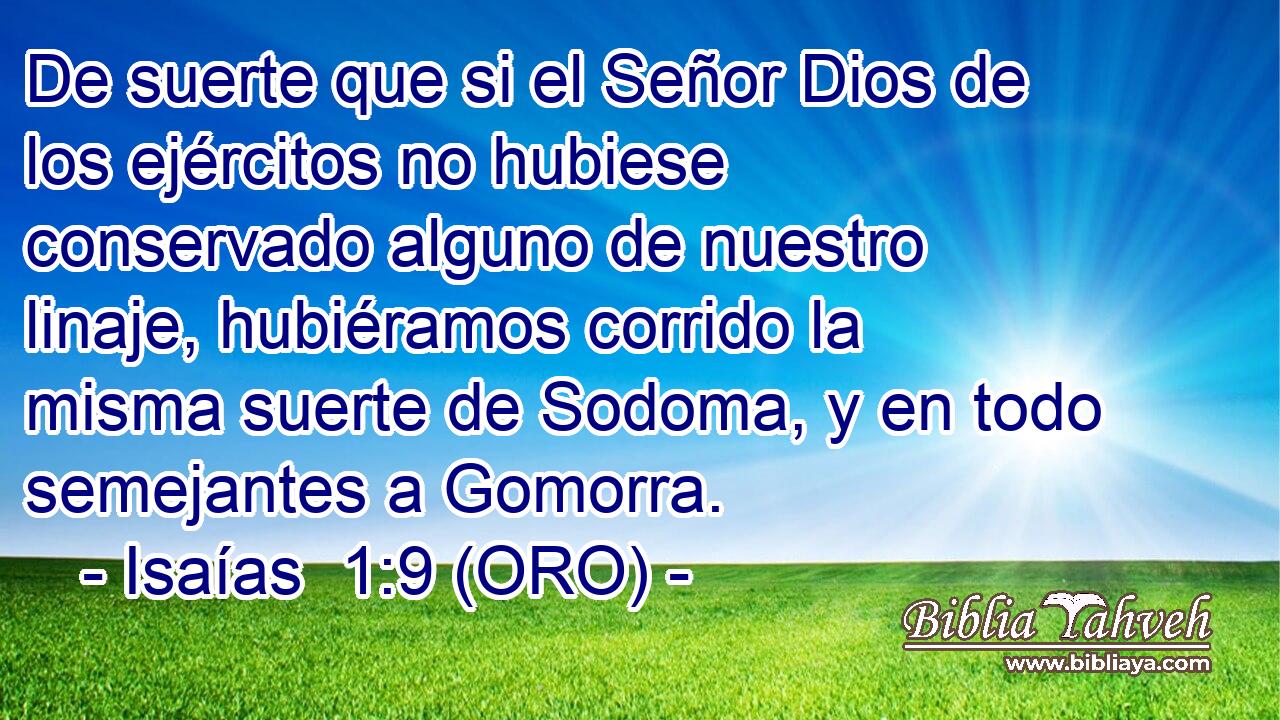  De suerte que si el Señor Dios de los ejércitos no hubiese conservado alguno de nuestro linaje, hubiéramos corrido la misma suerte de Sodoma, y en todo semejantes a Gomorra. 