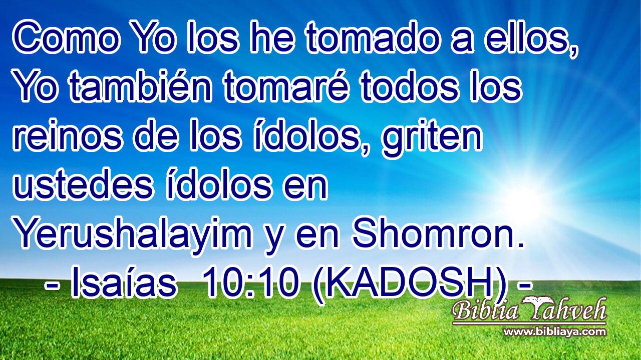 Como Yo los he tomado a ellos, Yo también tomaré todos los reinos de los ídolos, griten ustedes ídolos en Yerushalayim y en Shomron. 