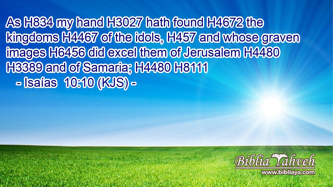 As H834 my hand H3027 hath found H4672 the kingdoms H4467 of the idols, H457 and whose graven images H6456 did excel them of Jerusalem H4480  H3389 and of Samaria; H4480 H8111