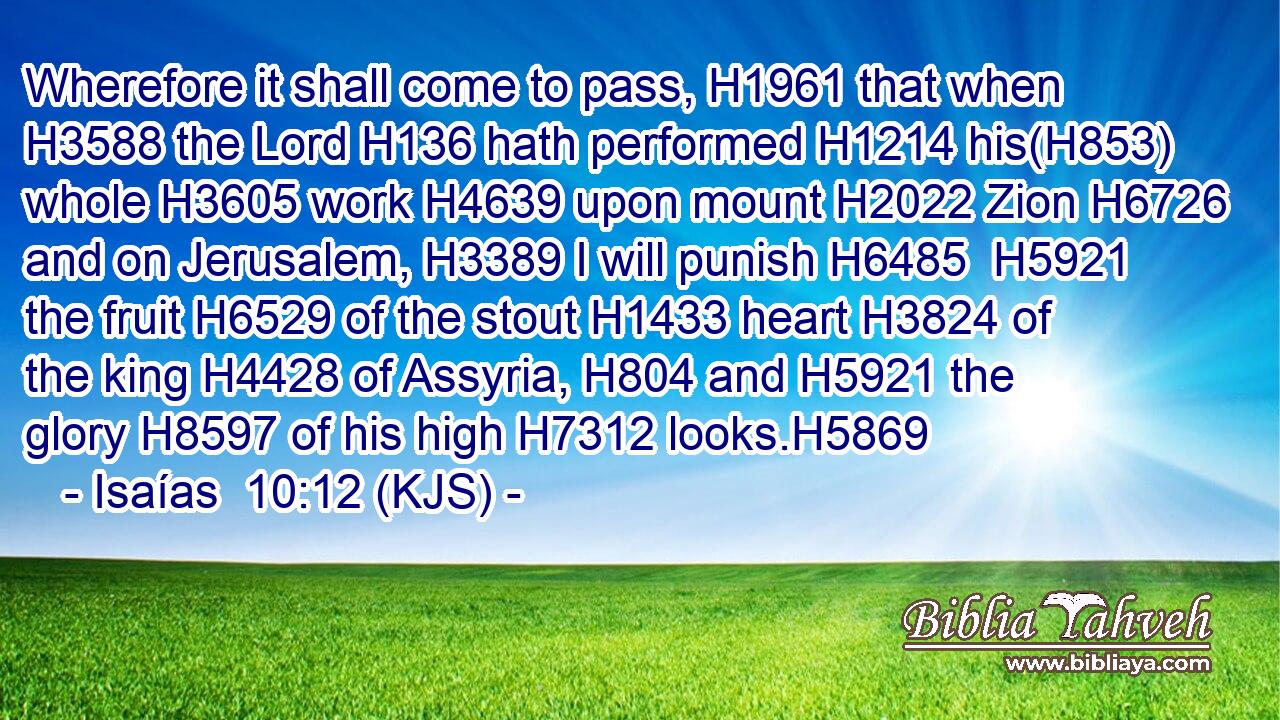 Wherefore it shall come to pass, H1961 that when H3588 the Lord H136 hath performed H1214 his(H853) whole H3605 work H4639 upon mount H2022 Zion H6726 and on Jerusalem, H3389 I will punish H6485  H5921 the fruit H6529 of the stout H1433 heart H3824 of the king H4428 of Assyria, H804 and H5921 the glory H8597 of his high H7312 looks.H5869