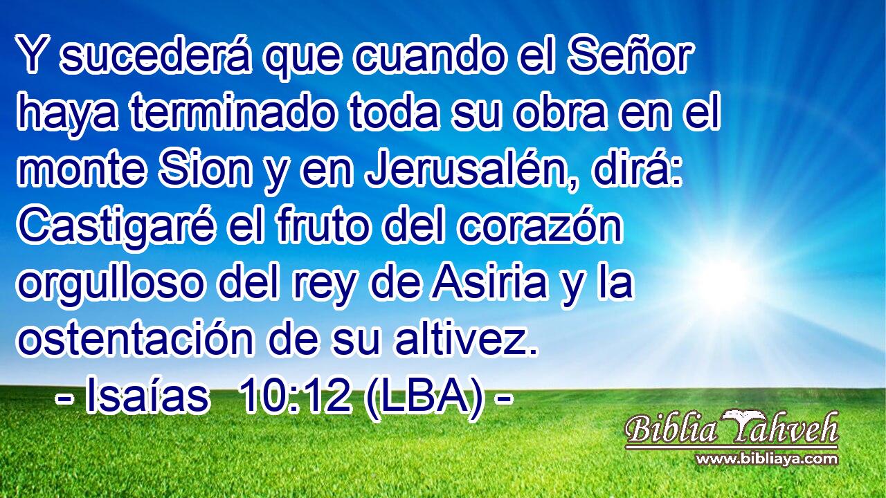 Y sucederá que cuando el Señor haya terminado toda su obra en el monte Sion y en Jerusalén, dirá: Castigaré el fruto del corazón orgulloso del rey de Asiria y la ostentación de su altivez.