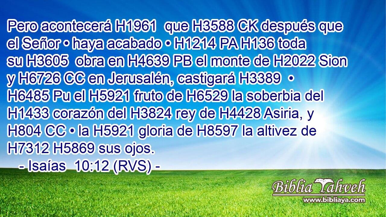 Pero acontecerá H1961  que H3588 CK después que el Señor • haya acabado • H1214 PA H136 toda su H3605  obra en H4639 PB el monte de H2022 Sion y H6726 CC en Jerusalén, castigará H3389  • H6485 Pu el H5921 fruto de H6529 la soberbia del H1433 corazón del H3824 rey de H4428 Asiria, y H804 CC • la H5921 gloria de H8597 la altivez de H7312 H5869 sus ojos. 