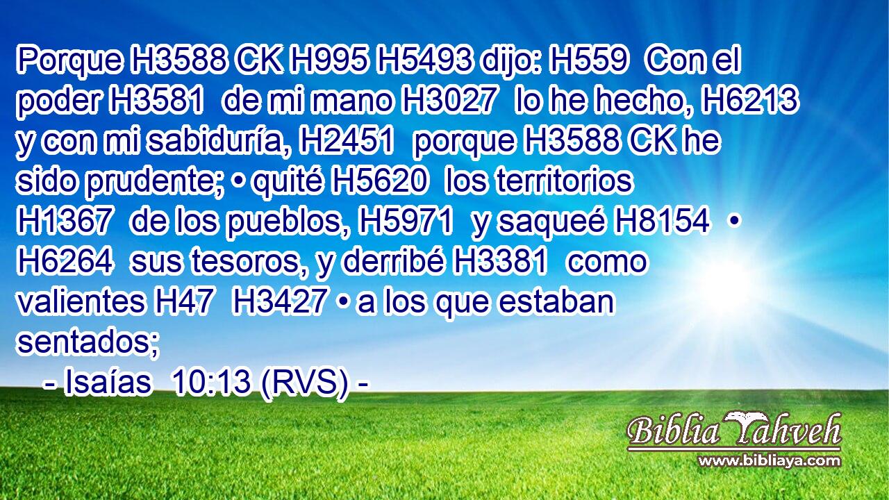 Porque H3588 CK H995 H5493 dijo: H559  Con el poder H3581  de mi mano H3027  lo he hecho, H6213  y con mi sabiduría, H2451  porque H3588 CK he sido prudente; • quité H5620  los territorios H1367  de los pueblos, H5971  y saqueé H8154  • H6264  sus tesoros, y derribé H3381  como valientes H47  H3427 • a los que estaban sentados; 
