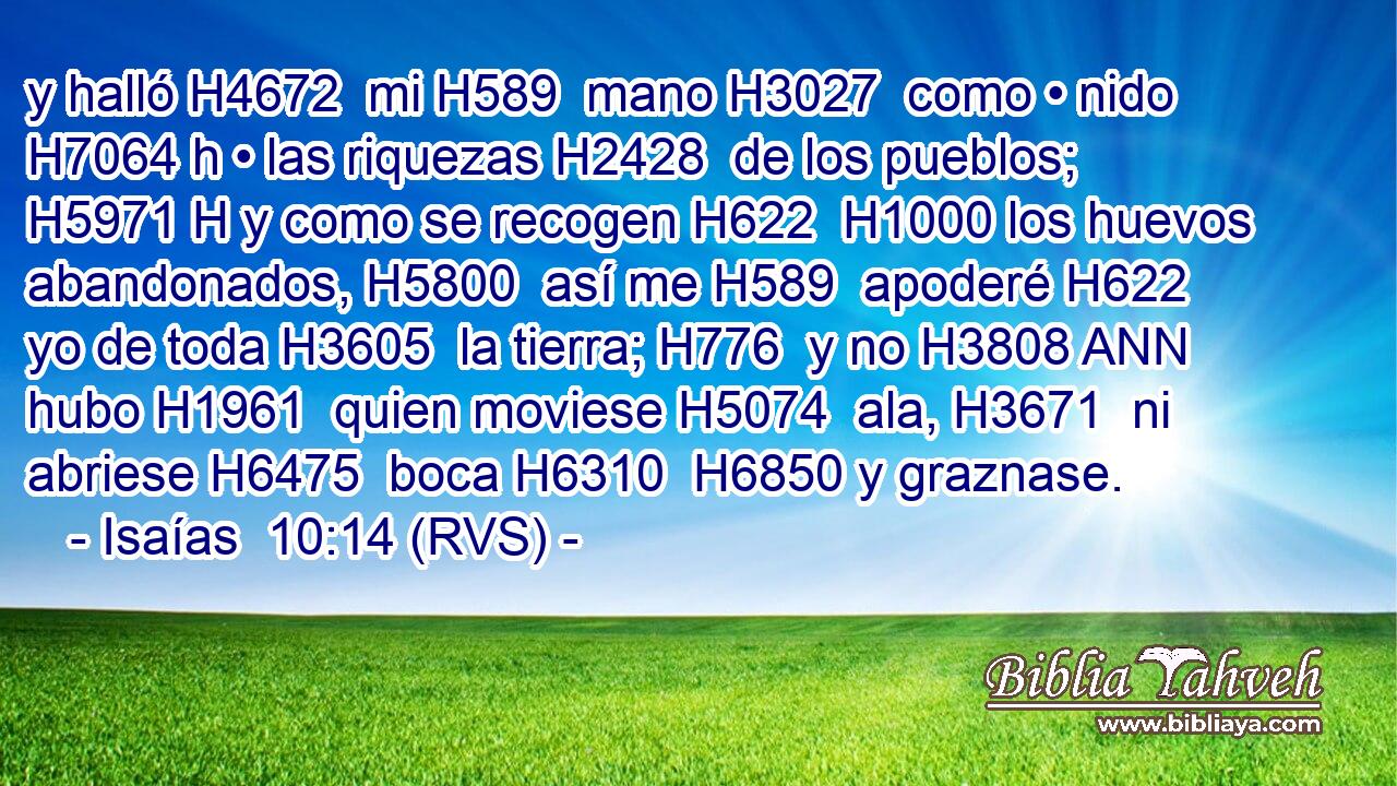 y halló H4672  mi H589  mano H3027  como • nido H7064 h • las riquezas H2428  de los pueblos; H5971 H y como se recogen H622  H1000 los huevos abandonados, H5800  así me H589  apoderé H622  yo de toda H3605  la tierra; H776  y no H3808 ANN hubo H1961  quien moviese H5074  ala, H3671  ni abriese H6475  boca H6310  H6850 y graznase. 